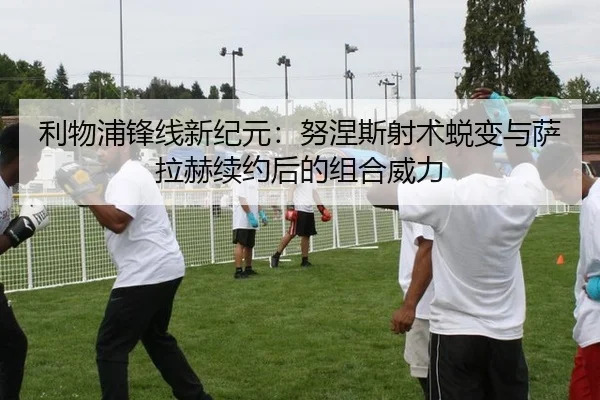 利物浦锋线新纪元：努涅斯射术蜕变与萨拉赫续约后的组合威力