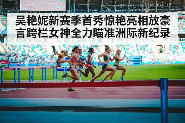 吴艳妮新赛季首秀惊艳亮相放豪言跨栏女神全力瞄准洲际新纪录